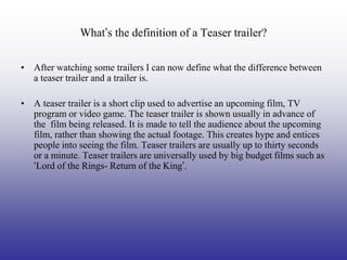 What’s the definition of a Teaser trailer?

• After watching some trailers I can now define what the difference between
  a teaser trailer and a trailer is.

• A teaser trailer is a short clip used to advertise an upcoming film, TV
  program or video game. The teaser trailer is shown usually in advance of
  the film being released. It is made to tell the audience about the upcoming
  film, rather than showing the actual footage. This creates hype and entices
  people into seeing the film. Teaser trailers are usually up to thirty seconds
  or a minute. Teaser trailers are universally used by big budget films such as
  ‘Lord of the Rings- Return of the King’.
 