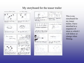 My storyboard for the teaser trailer

                                       This is my
                                       storyboard for
                                       my teaser
                                       trailer, I have
                                       sketched in a
                                       sequence of
                                       shots to which I
                                       will follow or
                                       change when
                                       filming.
 