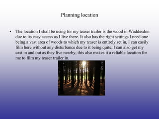 Planning location


• The location I shall be using for my teaser trailer is the wood in Waddesdon
  due to its easy access as I live there. It also has the right settings I need one
  being a vast area of woods to which my teaser is entirely set in, I can easily
  film here without any disturbance due to it being quite, I can also get my
  cast in and out as they live nearby, this also makes it a reliable location for
  me to film my teaser trailer in.
 