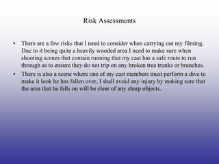 Risk Assessments


• There are a few risks that I need to consider when carrying out my filming.
  Due to it being quite a heavily wooded area I need to make sure when
  shooting scenes that contain running that my cast has a safe route to run
  through as to ensure they do not trip on any broken tree trunks or branches.
• There is also a scene where one of my cast members must perform a dive to
  make it look he has fallen over, I shall avoid any injury by making sure that
  the area that he falls on will be clear of any sharp objects.
 