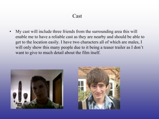 Cast

• My cast will include three friends from the surrounding area this will
  enable me to have a reliable cast as they are nearby and should be able to
  get to the location easily. I have two characters all of which are males, I
  will only show this many people due to it being a teaser trailer as I don’t
  want to give to much detail about the film itself.
 