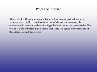 Props and Costume


• The props I will being using are that of a tree branch that will act as a
  weapon which will be used to strike one of the main characters, the
  costumes will be mainly dark clothing which relates to the genre of the film
  which is action thriller it also shows that there is a sense of mystery about
  the characters and the setting.
 