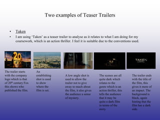 Two examples of Teaser Trailers

   •    Taken
   •    I am using ‘Taken’ as a teaser trailer to analyse as it relates to what I am doing for my
        coursework, which is an action thriller. I feel it is suitable due to the conventions used.




The trailer starts     An
with the company       establishing         A low angle shot is       The scenes are all      The trailer ends
logo which is that     shot is used         used to allow the         quite dark which        with the title of
of 20th century Fox    to show              trailer not to give       relates to the          the film, this
this shows who         where the            away to much about        genre which is an       gives it more of
published the film.    film is set.         the film, it also gives   action thriller, this   an impact. The
                                            the audience a sense      tells the audience      background is
                                            of mystery.               that it may be          black, again
                                                                      quite a dark film       hinting that the
                                                                      in terms of the         film has a dark
                                                                      story.                  side.
 