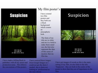 My film poster’s
                                                  I have created
                                                  two film
                                                  posters and
                                                  they both use
                                                  a black
                                                  background
                                                  which creates
                                                  an
                                                  atmospheric
                                                  look.
                                                   The fonts of my
                                                   title are in white
                                                   and are in a bold to
                                                   make them stand
                                                   out, the font also
                                                   represent the idea
                                                   of this sense of
                                                   mystery that my
                                                   film has.

I have made a billing block in      I have sourced these images
publisher, with all my actors and   from Google Images as I           I have got images of woods as this is the main
production name . This follows      could not get the shots I         setting of my film, its also links to the title
the conventions of film posters.    needed due to them not            ‘Suspicion’ , they are both in the centre of the
                                    looking as professional as        poster to show that they are of importance in the
                                    the ones shown                    film.
 