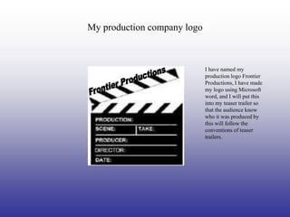 My production company logo



                             I have named my
                             production logo Frontier
                             Productions, I have made
                             my logo using Microsoft
                             word, and I will put this
                             into my teaser trailer so
                             that the audience know
                             who it was produced by
                             this will follow the
                             conventions of teaser
                             trailers.
 