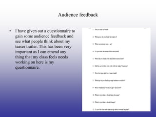 Audience feedback


• I have given out a questionnaire to
  gain some audience feedback and
  see what people think about my
  teaser trailer. This has been very
  important as I can emend any
  thing that my class feels needs
  working on here is my
  questionnaire.
 
