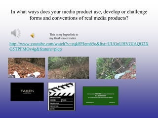 In what ways does your media product use, develop or challenge
        forms and conventions of real media products?


                 This is my hyperlink to
                 my final teaser trailer.
http://www.youtube.com/watch?v=eqk8PJem65o&list=UUGnUHVGJAQG2X
G5TPFMOv4g&feature=plcp
 