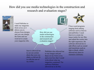 How did you use media technologies in the construction and
             research and evaluation stages?


    I used Publisher to
    make my magazine                                                     I have used programs
    front cover, as it                                                   ranging from editing
    allows you to                                                        software such as Imovie
    choose from designs              How did you use                     and publisher. I used
    and you can change               media technologies                  Imovie to create my
    the fonts and use                in the construction                 teaser trailer for my film
    word art to create               and research and                    and edited the scenes into
    your magazine title.             evaluation stages?                  the right sequences, the
                                                                         software allowed me to
                                                                         add effects such as sound
                                                                         and transitions such as
                   Imovie allowed me                                     fade to black, which
                                           Publisher also allowed me
                   to cut out certain                                    allowed my piece to
                                           to use images and put
                   shots that were too                                   maintain continuity.
                                           these on my front cover,
                   shaky or did not fit    and a text box that I could
                   in with the rest of     write about what my
                   my trailer.             magazine contained. The
                                           software Publisher
                                           allowed me to do this.
 