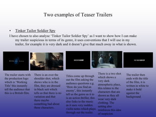 Two examples of Teaser Trailers

    •    Tinker Tailor Soldier Spy
    I have chosen to also analyse ‘Tinker Tailor Soldier Spy’ as I want to show how I can make
        my trailer suspicious in terms of its genre, it uses conventions that I will use in my
        trailer, for example it is very dark and it doesn’t give that much away in what is shown.




The trailer starts with   There is an over the                                      There is a two shot    The trailer then
                                                      Titles come up through        which shows a
the production logo       shoulder shot, which        out the film asking the                              ends with the title
which is ‘Working         shows who is in the                                       very dark              of the film, it is
                                                      audience questions e.g.       atmospheric place,
Title’ this instantly     film, they are dressed      ‘How do you find an                                  written in white to
tell the audience that    in black suit which                                       this relates to the    make it bold
                                                      enemy’, this instantly        characters that are
this is a British film.   tells us that there is no   tell us the genre as it to                           against the
                          variation and that                                        shown as they all      background.
                                                      is an action thriller, this   wear very dark
                          there maybe                 also links to the music
                          something bad about                                       clothing. The
                                                      as it uses very sudden        setting also
                          these characters.           violin notes which plays      reinforces this idea
                                                      through out the trailer.      of suspicion.
 
