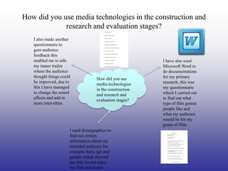 How did you use media technologies in the construction and
             research and evaluation stages?
   I also made another
   questionnaire to
   gain audience
   feedback this
   enabled me to edit                                     I have also used
   my teaser trailer                                      Microsoft Word to
   where the audience                                     do documentations
   thought things could                                   for my primary
                                    How did you use
   be improved, due to                                    research, this was
                                    media technologies
   this I have managed                                    my questionnaire
                                    in the construction
   to change the sound                                    which I carried out
                                    and research and
   effects and add in                                     to find out what
                                    evaluation stages?
   more inter-titles.                                     type of film genres
                                                          people like and
                                                          what my audience
                                                          would be for my
                                                          genre of film.
                      I used demographics to
                      find out certain
                      information about my
                      intended audience for
                      example there age and
                      gender which showed
                      me who would enjoy
                      my film and trailer.
 