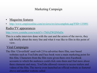 Marketing Campaign


• Magazine features
• http://www.empireonline.com/reviews/reviewcomplete.asp?FID=135091
Radio/TV appearances
http://www.youtube.com/watch?v=7MAZWQN0aDc
This is a radio interview done with the cast and the actors of the movie, they
    talk briefly about the story line and what it was like to film in this point of
    view.
Viral Campaigns
The film ‘Cloverfield’ used web 2.0 to advertise there film, user based
   websites such as YouTube and Face book were a main marketing point for
   this film. Characters from the film were given there own Facebook
   accounts to which the audience could click onto them and find more about
   there character and story. YouTube allowed viewers to access trailers and
   videos of the film. The movie even launched an official website as featured
   above and another website called
 