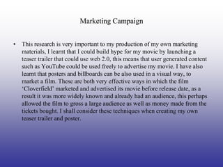 Marketing Campaign


• This research is very important to my production of my own marketing
  materials, I learnt that I could build hype for my movie by launching a
  teaser trailer that could use web 2.0, this means that user generated content
  such as YouTube could be used freely to advertise my movie. I have also
  learnt that posters and billboards can be also used in a visual way, to
  market a film. These are both very effective ways in which the film
  ‘Cloverfield’ marketed and advertised its movie before release date, as a
  result it was more widely known and already had an audience, this perhaps
  allowed the film to gross a large audience as well as money made from the
  tickets bought. I shall consider these techniques when creating my own
  teaser trailer and poster.
 