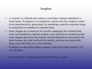 Strapline


• A strapline is a British term used as a secondary sentence attached to a
  brand name. Its purpose is to emphasize a phrase that the company wishes
  to be remembered by, particularly for marketing a specific corporate image
  or connection to a product or consumer base.
• Some slogans are created just for specific campaigns for a limited time;
  some are intended as corporate slogans, to be used for an extended period;
  some slogans start out as the former, and find themselves converted to the
  latter because they take hold with the public, and some are memorable
  many years after their use is discontinued.
• Examples are that of the drinks company Coke Cola which slogan is ‘It’s
  the real thing’

•   Sourced from http://en.wikipedia.org/wiki/Strapline#Effective_slogans
 