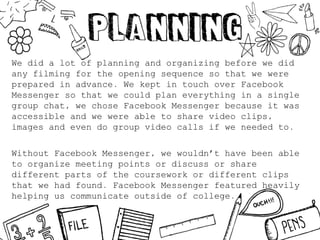We did a lot of planning and organizing before we did
any filming for the opening sequence so that we were
prepared in advance. We kept in touch over Facebook
Messenger so that we could plan everything in a single
group chat, we chose Facebook Messenger because it was
accessible and we were able to share video clips,
images and even do group video calls if we needed to.
Without Facebook Messenger, we wouldn’t have been able
to organize meeting points or discuss or share
different parts of the coursework or different clips
that we had found. Facebook Messenger featured heavily
helping us communicate outside of college.
 