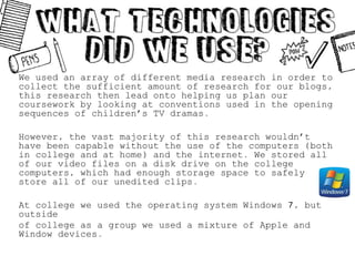 We used an array of different media research in order to
collect the sufficient amount of research for our blogs,
this research then lead onto helping us plan our
coursework by looking at conventions used in the opening
sequences of children’s TV dramas.
However, the vast majority of this research wouldn’t
have been capable without the use of the computers (both
in college and at home) and the internet. We stored all
of our video files on a disk drive on the college
computers, which had enough storage space to safely
store all of our unedited clips.
At college we used the operating system Windows 7, but
outside
of college as a group we used a mixture of Apple and
Window devices.
 