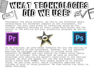 Throughout the whole process, we had to use different media
technologies for different aspects of the coursework, for
example, the most used piece of technology would be the
college computers because of their large hard drives and the
access to the editing and post production programs we had on
there.
As an overview, we used Adobe Premiere Pro for the editing of
all the drafts of the coursework. However, for our research
meetings we recorded the meetings in college using the
Panasonic AG-HMC41E and then edited the videos using iMovie
outside of college, this shows that we have an outside
knowledge into editing and weren’t restricted to one editing
program. We shot the images for the DVD and magazine cover
using a Canon DSLR 1100d, this camera helped us to achieve
sharp, HD and clear shots, which ultimately improved the
outcome of both of those products. We then edited the shots in
Adobe Photoshop.
 