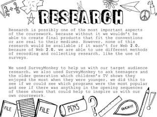 Research is possibly one of the most important aspects
of the coursework, because without it we wouldn’t be
able to create final products that fit the conventions
or are real to their mediums. However, none of this
research would be available if it wasn’t for Web 2.0,
because of Web 2.0, we are able to use different methods
of recording and collecting research, like the use of
surveys.
We used SurveyMonkey to help us with our target audience
research, we also used SurveyMonkey to ask teenagers and
the older generation which children’s TV shows they
enjoyed the most when they were younger, we did this to
see if we could see which programs were the most popular
and see if there was anything in the opening sequences
of these shows that could help to inspire us with our
own coursework.
 