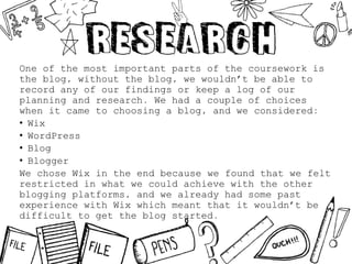 One of the most important parts of the coursework is
the blog, without the blog, we wouldn’t be able to
record any of our findings or keep a log of our
planning and research. We had a couple of choices
when it came to choosing a blog, and we considered:
• Wix
• WordPress
• Blog
• Blogger
We chose Wix in the end because we found that we felt
restricted in what we could achieve with the other
blogging platforms, and we already had some past
experience with Wix which meant that it wouldn’t be
difficult to get the blog started.
 