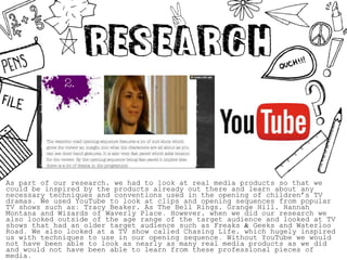 As part of our research, we had to look at real media products so that we
could be inspired by the products already out there and learn about any
necessary techniques and conventions used in the opening of children’s TV
dramas. We used YouTube to look at clips and opening sequences from popular
TV shows such as: Tracy Beaker, As The Bell Rings, Grange Hill, Hannah
Montana and Wizards of Waverly Place. However, when we did our research we
also looked outside of the age range of the target audience and looked at TV
shows that had an older target audience such as Freaks & Geeks and Waterloo
Road. We also looked at a TV show called Chasing Life, which hugely inspired
us with techniques to use in our opening sequence. Without YouTube we would
not have been able to look as nearly as many real media products as we did
and would not have been able to learn from these professional pieces of
media.
 