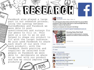 Facebook also played a large
part in our research process,
using the synergy between
SurveyMonkey and Facebook we
were able to post
questionnaires and surveys for
our peers to fill in. This
gave us a lot to go on and
helped to shape our product to
fit with the target audience.
We also used Facebook to share
each draft of our work (for
each product), with the
feedback (both positive and
negative) we received from
people on Facebook we were
able to deliberate on where
to go next with our product
and how we could improve the
products.
 