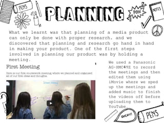 What we learnt was that planning of a media product
can only be done with proper research, and we
discovered that planning and research go hand in hand
in making your product. One of the first steps
involved in planning our product was by holding a
meeting.
We used a Panasonic
AG-HMC41E to record
the meetings and then
edited them using
iMovie where we sped
up the meetings and
added music to finish
the videos off before
uploading them to
YouTube.
 