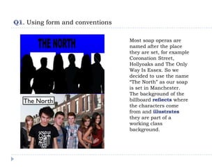 . Using form and conventions

                               Most soap operas are
                               named after the place
                               they are set, for example
                               Coronation Street,
                               Hollyoaks and The Only
                               Way Is Essex. So we
                               decided to use the name
                               “The North” as our soap
                               is set in Manchester.
                               The background of the
                               billboard           where
                               the characters come
                               from and
                               they are part of a
                               working class
                               background.
 