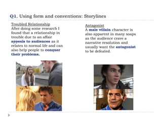 . Using form and conventions: Storylines
Troubled Relationship            Antagonist
After doing some research I      A               character is
found that a relationship in     also apparent in many soaps
trouble due to an affair         as the audience crave a
                        as it    narrative resolution and
relates to normal life and can   usually want the
also help people to              to be defeated.
 