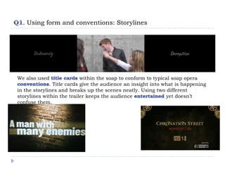 . Using form and conventions: Storylines




We also used                within the soap to conform to typical soap opera
              . Title cards give the audience an insight into what is happening
in the storylines and breaks up the scenes neatly. Using two different
storylines within the trailer keeps the audience               yet doesn’t
confuse them.
 