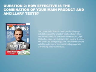 QUESTION 2: HOW EFFECTIVE IS THE
COMBINATION OF YOUR MAIN PRODUCT AND
ANCILLARY TEXTS?




               We chose radio times to hold our double page
               article because the latest circulation figure (July–
               December 2009) for the Radio Times is 1,000,648.
               It also has been running since 1923 making it one of
               the oldest TV listings magazine. This makes it more
               reliable and more of the traditional approach in
               advertising the documentary.
 