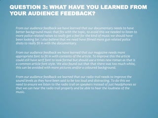 QUESTION 3: WHAT HAVE YOU LEARNED FROM
YOUR AUDIENCE FEEDBACK?

 From our audience feedback we have learned that our documentary needs to have
 better background music that fits with the topic, to avoid this we needed to listen to
 more police related noises to really get a feel for the kind of music we should have
 been looking for. I also believe that we need have filmed more gun related police
 shots to really fit in with the documentary.

 From our audience feedback we have learned that our magazine needs more
 appropriate font to fit in with contents of the article. To improve this the article
 could still have serif font to look formal but should use a times new roman as that is
 a common article font style. We also found out that that there was too much white,
 this can be avoided with more pictures and/or a coloured background.

 From our audience feedback we learned that our radio trail needs to improve the
 sound levels as they have been said to be too loud and distracting. To do this we
 need to ensure we listen to the radio trail on speakers instead of just headphones so
 that we can hear the radio trail properly and be able to hear the loudness of the
 music.
 