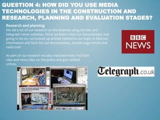 QUESTION 4: HOW DID YOU USE MEDIA
TECHNOLOGIES IN THE CONSTRUCTION AND
RESEARCH, PLANNING AND EVALUATION STAGES?
 Research and planning
 We did a lot of our research on the internet using the bbc and
 telegraph news websites. Once we knew what our documentary was
 going to be on, we looked up articles related to our topic to find out
 information and facts for our documentary, double page article and
 radio trail.

 As part of our research we also watched many YouTube
 clips and news clips on the police and gun related
 crimes.
 