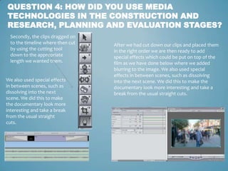 QUESTION 4: HOW DID YOU USE MEDIA
TECHNOLOGIES IN THE CONSTRUCTION AND
RESEARCH, PLANNING AND EVALUATION STAGES?
  Secondly, the clips dragged on
  to the timeline where then cut   After we had cut down our clips and placed them
  by using the cutting tool        in the right order we are then ready to add
  down to the appropriate          special effects which could be put on top of the
  length we wanted them.           film as we have done below where we added
                                   blurring to the image. We also used special
                                   effects in between scenes, such as dissolving
We also used special effects       into the next scene. We did this to make the
in between scenes, such as         documentary look more interesting and take a
dissolving into the next           break from the usual straight cuts.
scene. We did this to make
the documentary look more
interesting and take a break
from the usual straight
cuts.
 