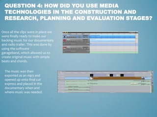 QUESTION 4: HOW DID YOU USE MEDIA
  TECHNOLOGIES IN THE CONSTRUCTION AND
  RESEARCH, PLANNING AND EVALUATION STAGES?

Once all the clips were in place we
were finally ready to make our
backing music for our documentary
and radio trailer. This was done by
using the software
garageband, which allowed us to
create original music with simple
beats and chords.

  The music was then
  exported as an mp3 and
  opened up onto final cut
  express and placed in the
  documentary when and
  where music was needed.
 