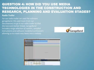 QUESTION 4: HOW DID YOU USE MEDIA
TECHNOLOGIES IN THE CONSTRUCTION AND
RESEARCH, PLANNING AND EVALUATION STAGES?
Radio Trailer
For our radio trailer we used the software
garageband. We used music from our
documentary to go in our radio trailer so that
the two were better linked. GarageBand
includes a large selection of realistic, sampled
instruments and software modelled synthesizers
allowing us to create easy beats into a melody.
 