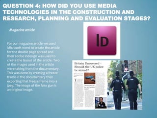 QUESTION 4: HOW DID YOU USE MEDIA
TECHNOLOGIES IN THE CONSTRUCTION AND
RESEARCH, PLANNING AND EVALUATION STAGES?

  Magazine article


 For our magazine article we used
 Microsoft word to create the article
 for the double page spread and
 then adobe indesign was used to
 create the layout of the article. Two
 of the images used in the article
 were taking from the documentary.
 This was done by creating a freeze
 frame in the documentary then
 exporting that freeze frame into a
 jpeg. The image of the fake gun is
 an original image.
 