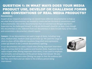 QUESTION 1: IN WHAT WAYS DOES YOUR MEDIA
  PRODUCT USE, DEVELOP OR CHALLENGE FORMS
  AND CONVENTIONS OF REAL MEDIA PRODUCTS?
Documentary
As part of our research and planning we viewed many different documentaries to help us
see what kind of documentary we wanted to create and see the kind of conventions used
in documentaries. One of the documentaries that we watched was Morgan Spurlock’s
Supersize me, he challenged himself to only eat McDonald's food for 30 days. Even though
this documentary is very different from our documentary it does include many of the codes
and conventions a documentary should require.

Camera – In our documentary we used a range of shots, including: long
shot, medium shot, medium-close up and close up. We used this range of
shots to show off the different locations (long shot) and expressions
(close up) shown in the 5 minute documentary opening.
In our documentary we used a tripod when filming important interviews
to give a serious feel to the audience and location shots. Supersize me also
used a tripod when filming important interviews, it was used to emphasis
the formality and seriousness of the person being interviewed. We also
used a hand held camera when filming vox pops so that the audience felt
like they were there and can relate to the ordinary person being
interviewed.
 