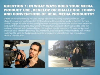 QUESTION 1: IN WHAT WAYS DOES YOUR MEDIA
PRODUCT USE, DEVELOP OR CHALLENGE FORMS
AND CONVENTIONS OF REAL MEDIA PRODUCTS?
Sound- In our documentary we used a range of sounds including background music (non-
diegetic), voice over and presenter. We found many documentaries used a presenter, they are
used to engage with the audience and give some knowledge on what the audience can expect to
find out from watching the documentary. We also had voice over which was used to keep the
audience informed with facts and figures throughout the documentary. We used background
music as it is a common feature of documentaries, used in supersize me and others that we had
watched. We used the background music to break up the talking bits so that the audience
wouldn’t lose interest.




                                                               Image of presenting from our documentary
 