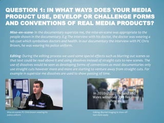 QUESTION 1: IN WHAT WAYS DOES YOUR MEDIA
PRODUCT USE, DEVELOP OR CHALLENGE FORMS
AND CONVENTIONS OF REAL MEDIA PRODUCTS?
   Mise–en–scene- In the documentary supersize me, the mise-en-scene was appropriate to the
   people shown in the documentary. E.g The interview with his doctor, the doctor was wearing a
   lab coat which symbolises doctors and health. In our documentary the interview with PC Chris
   Brown, he was wearing his police uniform.

   Editing- During the editing process we used some special effects such as blurring out scenes so
   that text could be read above it and using dissolves instead of straight cuts to new scenes. The
   use of dissolves would be seen as developing forms of conventions as most documentaries only
   use straight cuts however more and more are starting to venture away from straight cuts. For
   example in supersize me dissolves are used to show passing of time.




Mise-en-scene: PC Chris brown wearing his                  Editing: Blurred imaging to show off
police uniform                                             text more easily
 
