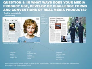 QUESTION 1: IN WHAT WAYS DOES YOUR MEDIA
PRODUCT USE, DEVELOP OR CHALLENGE FORMS
AND CONVENTIONS OF REAL MEDIA PRODUCTS?
Double page article
                                                          Use of
(similarities)                                            pull
                                                          quotes to
                                                          keep
                                                          reader
                                                          interested




Example double page spread                                             Our double page spread




          Drop cap                  Large                                         Large eye
          used to                   masthead also                                 catching image
          emphasis                  to draw                                       to draw
          start of text.            attention to                                  attention to
                                    article                                       the article

  Both articles also use smaller images to break up text, page numbers, use text to anchor images and use serif fonts
  which shows that the articles are formal.
 