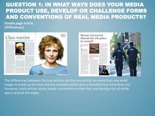QUESTION 1: IN WHAT WAYS DOES YOUR MEDIA
PRODUCT USE, DEVELOP OR CHALLENGE FORMS
AND CONVENTIONS OF REAL MEDIA PRODUCTS?
Double page article
(Differences)




The differences between the two articles are that my article has more than one small
image to break up the text and the example article uses a standfirst but mine does not.
However, both articles above break conventions in that they are leaving a lot of white
space around the edges.
 