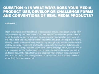 QUESTION 1: IN WHAT WAYS DOES YOUR MEDIA
PRODUCT USE, DEVELOP OR CHALLENGE FORMS
AND CONVENTIONS OF REAL MEDIA PRODUCTS?

Radio Trail


From listening to other radio trials, we decided to include snippets of sounds from
our documentary. We used some of PC Chris Brown’s interview to give a taster of
what the audience can expect from the documentary and we also used some of
the music from the documentary in the radio trail. This then will help the reader to
identify the documentary if they were flicking through the channels and heard the
melody they may recognise it and decide to watch it. However we did challenge
conventions by using a speaker quote from the double page article, which is not in
the documentary. We felt by doing that, it gave a better link between the article
and radio trail. In the radio trail we also specified what channel the documentary
will be on and what time. Giving this kind of information to the listener makes it
more likely for them to watch it.
 