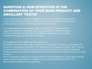 QUESTION 2: HOW EFFECTIVE IS THE
COMBINATION OF YOUR MAIN PRODUCT AND
ANCILLARY TEXTS?
In our documentary we created a magazine article and radio trailer. These products
work well with the documentary as they would be used to market/ the documentary
to the audience to convince them to watch the documentary.

Our target audience is young adults, aged 17 and above. The documentary is
supposed to appeal to any gender and any young adults who are interested in
the topic of whether the police should be armed or unarmed or just generally
interested in finding out more about the police.


Psychographics are the attributes that describe the
personality, attitudes, beliefs, values, emotions, and opinions of customers, and prospective
customers. Demographics describe "who" people are, Psychographics explain "why" they buy
(and how to win their attention and motivate them to watch). By creating Psychographic
Profiles, marketers are able to understand the motivational and non-conscious drives of a target
audience.
The psychographic profile for our target audience is wide ranging from young adults who may
aspire to be part of the police or strugglers who are normally involved in crime. This
documentary is aimed at any young person.
 