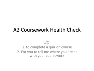 A2 Coursework Health Check
L/O:
1. to complete a quiz on course
2. For you to tell me where you are at
with your coursework
 