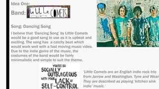 Idea One:
Band:
Song: Dancing Song
I believe that ‘Dancing Song’ by Little Comets
would be a good song to use as it is upbeat and
exciting. The song has a catchy beat which
would work well with a fast moving music video.
Due to the indie genre of the music, the
costumes of the band would be fairly
minimalistic and simple to suit the theme.
‘Little Comets are an English indie rock trio
from Jarrow and Washington, Tyne and Wear.
They are described as playing ‘kitchen sink
indie’ music.’
 