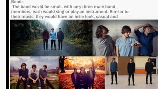 Band:
The band would be small, with only three male band
members, each would sing or play an instrument. Similar to
their music, they would have an indie look, casual and
relaxed.
 
