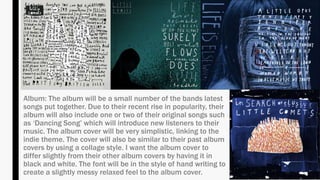 Album: The album will be a small number of the bands latest
songs put together. Due to their recent rise in popularity, their
album will also include one or two of their original songs such
as ‘Dancing Song’ which will introduce new listeners to their
music. The album cover will be very simplistic, linking to the
indie theme. The cover will also be similar to their past album
covers by using a collage style. I want the album cover to
differ slightly from their other album covers by having it in
black and white. The font will be in the style of hand writing to
create a slightly messy relaxed feel to the album cover.
 