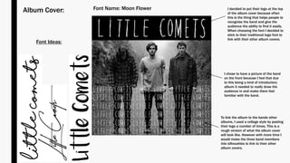 Album Cover: I decided to put their logo at the top
of the album cover because often
this is the thing that helps people to
recognise the band and give the
audience the ability to find it easily.
When choosing the font I decided to
stick to their traditional logo font to
link with their other album covers.
I chose to have a picture of the band
on the front because I feel that due
to this being a kind of introductory
album it needed to really draw the
audience in and make them feel
familiar with the band.
To link the album to the bands other
albums, I used a collage style by pasting
their logo a number of times. This is a
rough version of what the album cover
will look like. However with more time I
would make the three band members
into silhouettes to link to their other
album covers.
Font Ideas:
Font Name: Moon Flower
 