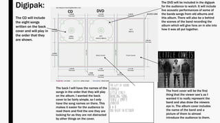 Digipak:
The front cover will be the first
thing that the viewer see’s as I
wanted it to really represent the
band and also draw the viewers
eye in. The album cover includes
the name of the band and a
picture of them to almost
introduce the audience to them.
The back I will have the names of the
songs in the order that they will play
on the album. I wanted the back
cover to be fairly simple, so I only
have the song names on there. This
makes it easier for the audience to
read them and find the one they are
looking for as they are not distracted
by other things on the cover.
DVDCD
The CD will include
the eight songs
written on the back
cover and will play in
the order that they
are shown.
The DVD will be included in the digipak
for the audience to watch. It will include
live acoustic performances of some of
the bands songs from old albums and
this album. There will also be a behind
the scenes of the band recording the
album which will give fans an in site into
how it was all put together.
 