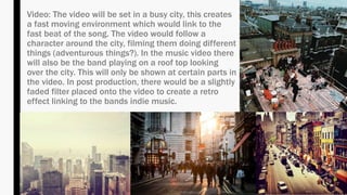 Video: The video will be set in a busy city, this creates
a fast moving environment which would link to the
fast beat of the song. The video would follow a
character around the city, filming them doing different
things (adventurous things?). In the music video there
will also be the band playing on a roof top looking
over the city. This will only be shown at certain parts in
the video. In post production, there would be a slightly
faded filter placed onto the video to create a retro
effect linking to the bands indie music.
 