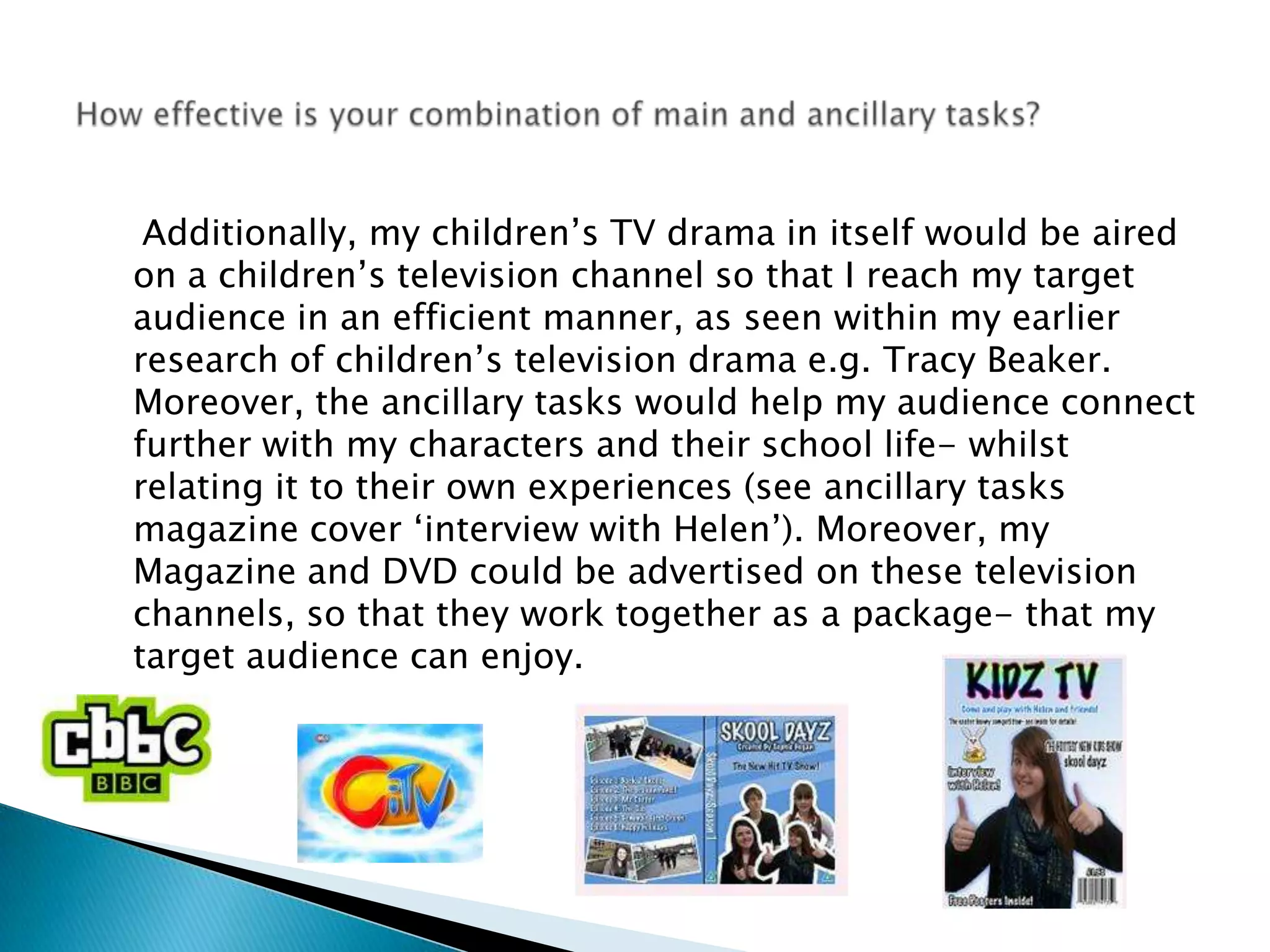     Additionally, my children’s TV drama in itself would be aired on a children’s television channel so that I reach my target audience in an efficient manner, as seen within my earlier research of children’s television drama e.g. Tracy Beaker. Moreover, the ancillary tasks would help my audience connect further with my characters and their school life- whilst relating it to their own experiences (see ancillary tasks magazine cover ‘interview with Helen’). Moreover, my Magazine and DVD could be advertised on these television channels, so that they work together as a package- that my target audience can enjoy. How effective is your combination of main and ancillary tasks?
